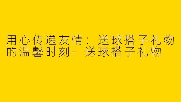 用心传递友情：送球搭子礼物的温馨时刻-送球搭子礼物