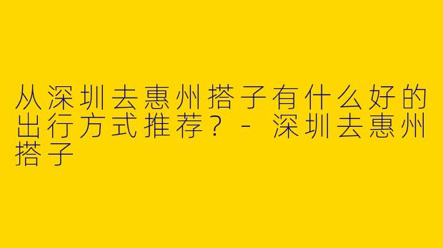 从深圳去惠州搭子有什么好的出行方式推荐？-深圳去惠州搭子