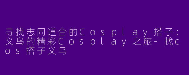 寻找志同道合的Cosplay搭子：义乌的精彩Cosplay之旅-找cos搭子义乌