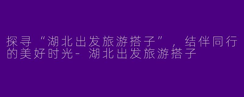 探寻“湖北出发旅游搭子”，结伴同行的美好时光