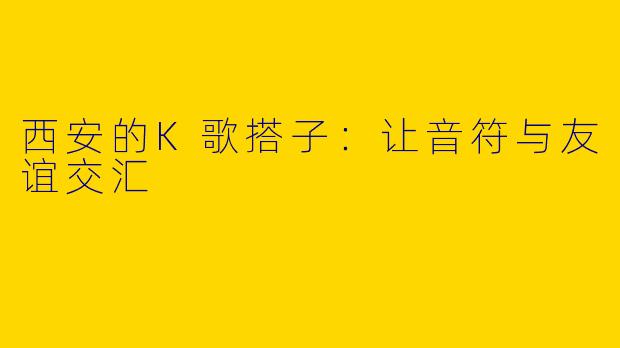 西安的K歌搭子：让音符与友谊交汇