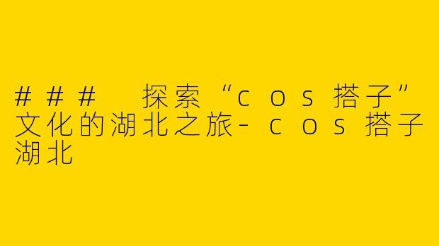 ### 探索“cos搭子”文化的湖北之旅