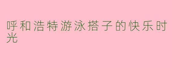 呼和浩特游泳搭子的快乐时光