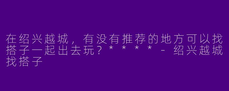 在绍兴越城，有没有推荐的地方可以找搭子一起出去玩？****