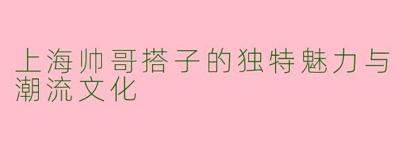 上海帅哥搭子的独特魅力与潮流文化