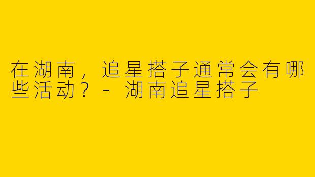 在湖南,追星搭子通常会有哪些活动?