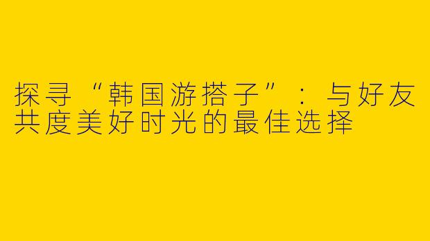 探寻“韩国游搭子”：与好友共度美好时光的最佳选择