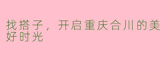 找搭子，开启重庆合川的美好时光