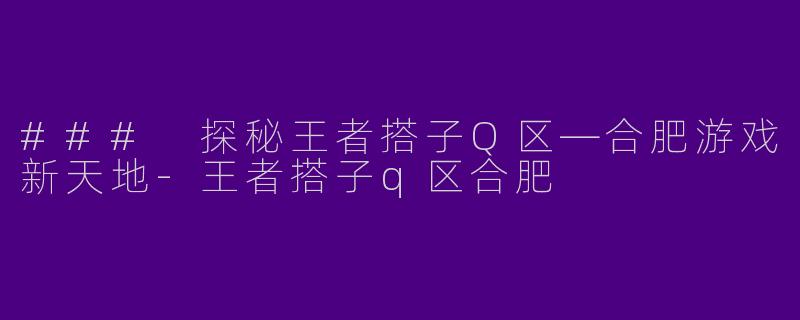 ### 探秘王者搭子Q区—合肥游戏新天地-王者搭子q区合肥