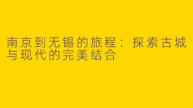 南京到无锡的旅程：探索古城与现代的完美结合