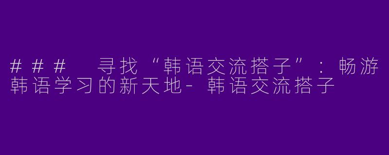 ### 寻找“韩语交流搭子”：畅游韩语学习的新天地-韩语交流搭子