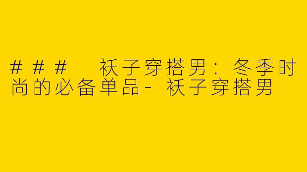 ### 袄子穿搭男：冬季时尚的必备单品-袄子穿搭男
