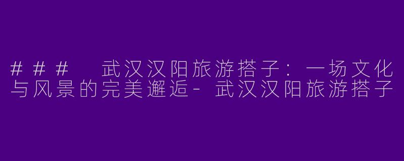 ### 武汉汉阳旅游搭子：一场文化与风景的完美邂逅-武汉汉阳旅游搭子