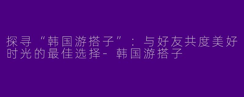 探寻“韩国游搭子”：与好友共度美好时光的最佳选择-韩国游搭子