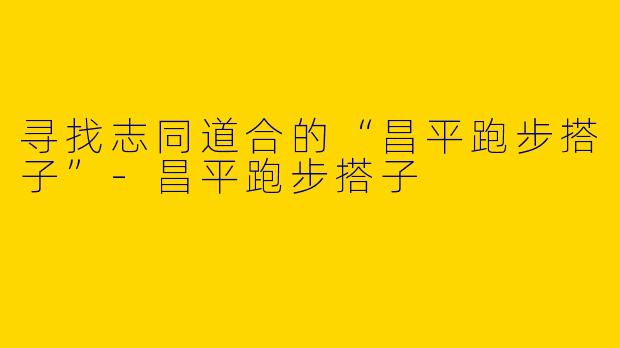 寻找志同道合的“昌平跑步搭子”-昌平跑步搭子