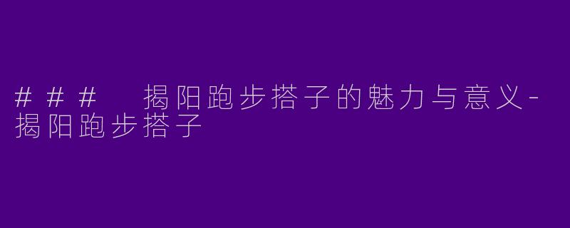 ### 揭阳跑步搭子的魅力与意义-揭阳跑步搭子