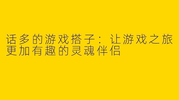 话多的游戏搭子：让游戏之旅更加有趣的灵魂伴侣