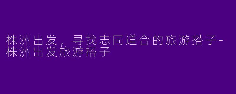 株洲出发，寻找志同道合的旅游搭子-株洲出发旅游搭子