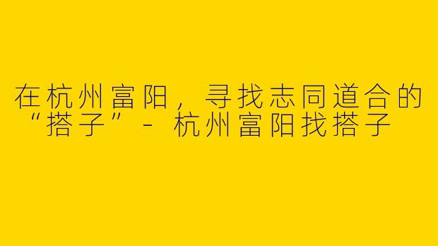 在杭州富阳，寻找志同道合的“搭子”-杭州富阳找搭子