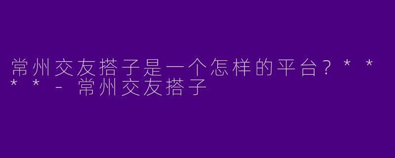 常州交友搭子是一个怎样的平台？****