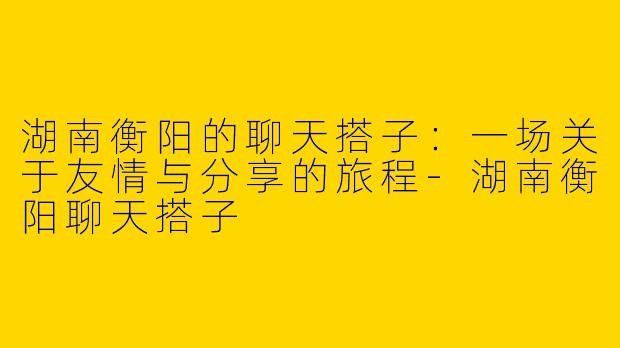 湖南衡阳的聊天搭子：一场关于友情与分享的旅程