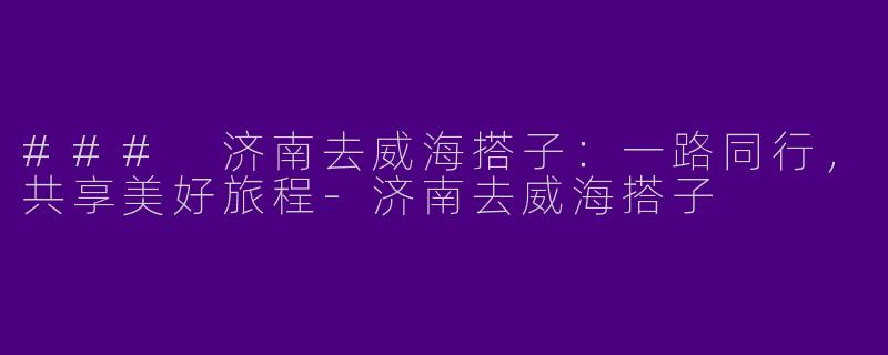 ### 济南去威海搭子：一路同行，共享美好旅程