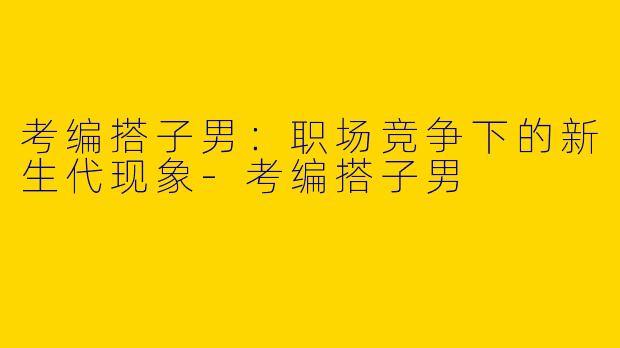 考编搭子男：职场竞争下的新生代现象-考编搭子男