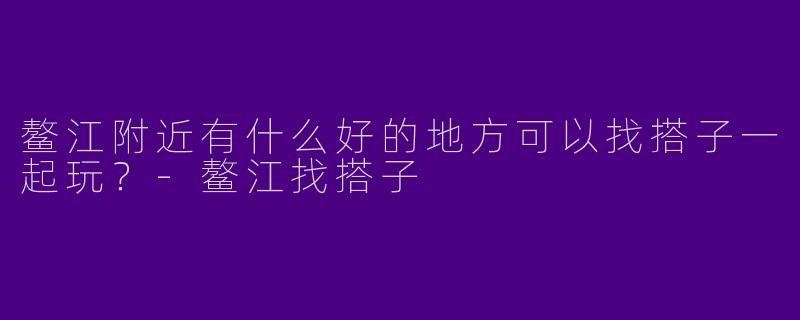 鳌江附近有什么好的地方可以找搭子一起玩？-鳌江找搭子