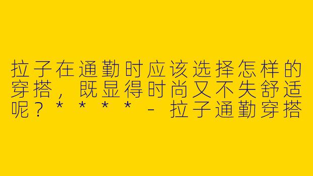 拉子在通勤时应该选择怎样的穿搭，既显得时尚又不失舒适呢？****