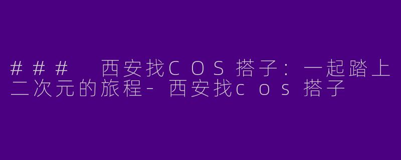 ### 西安找COS搭子：一起踏上二次元的旅程-西安找cos搭子