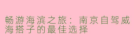 畅游海滨之旅：南京自驾威海搭子的最佳选择