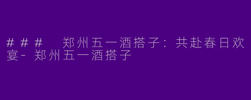 ### 郑州五一酒搭子：共赴春日欢宴-郑州五一酒搭子