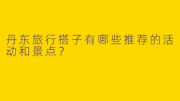 丹东旅行搭子有哪些推荐的活动和景点？