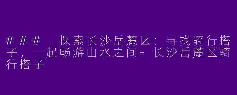 ### 探索长沙岳麓区：寻找骑行搭子，一起畅游山水之间-长沙岳麓区骑行搭子