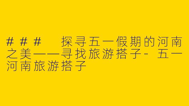 ### 探寻五一假期的河南之美——寻找旅游搭子-五一河南旅游搭子