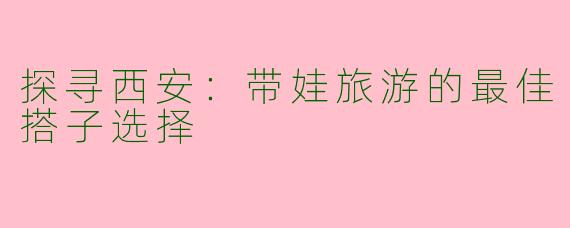 探寻西安：带娃旅游的最佳搭子选择