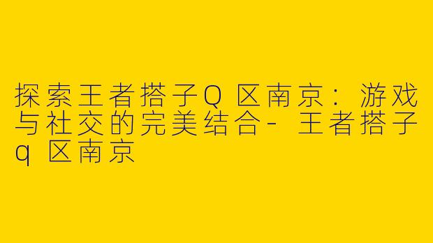 探索王者搭子Q区南京：游戏与社交的完美结合-王者搭子q区南京