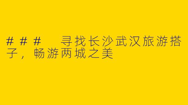 ### 寻找长沙武汉旅游搭子，畅游两城之美