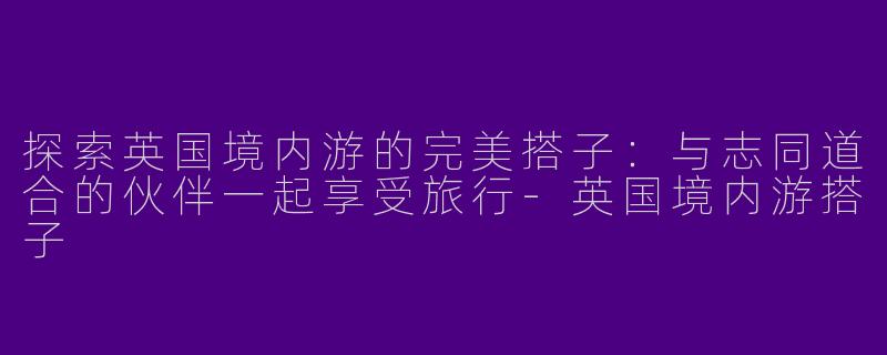 探索英国境内游的完美搭子：与志同道合的伙伴一起享受旅行-英国境内游搭子