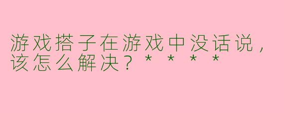 游戏搭子在游戏中没话说，该怎么解决？****