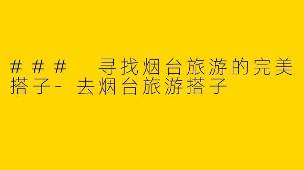 ### 寻找烟台旅游的完美搭子-去烟台旅游搭子