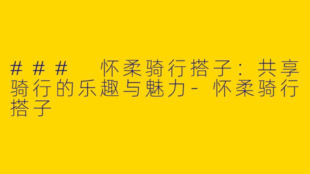 ### 怀柔骑行搭子：共享骑行的乐趣与魅力