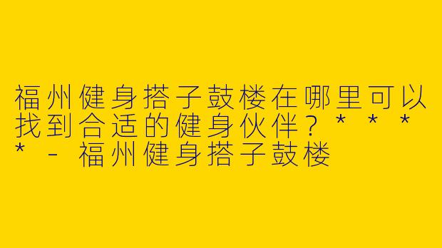 福州健身搭子鼓楼在哪里可以找到合适的健身伙伴?****