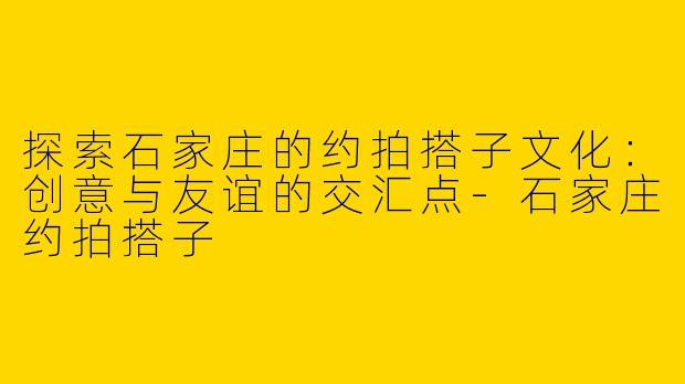 探索石家庄的约拍搭子文化：创意与友谊的交汇点-石家庄约拍搭子