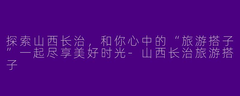 探索山西长治，和你心中的“旅游搭子”一起尽享美好时光-山西长治旅游搭子