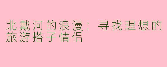 北戴河的浪漫：寻找理想的旅游搭子情侣