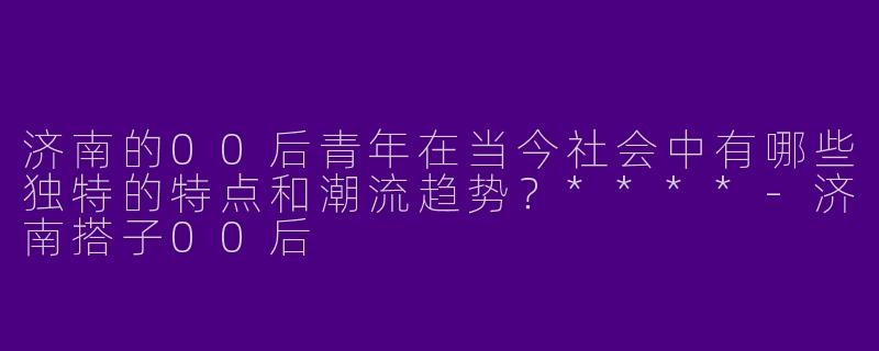 济南的00后青年在当今社会中有哪些独特的特点和潮流趋势？****