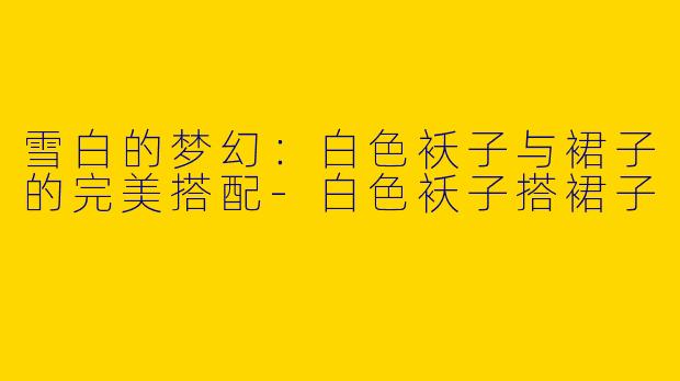 雪白的梦幻：白色袄子与裙子的完美搭配-白色袄子搭裙子