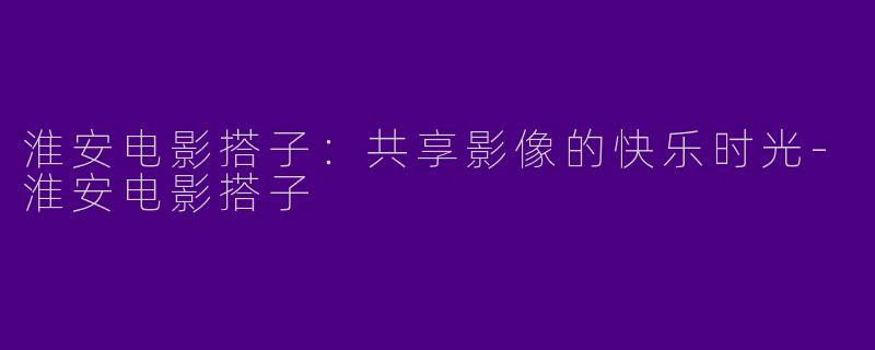 淮安电影搭子：共享影像的快乐时光-淮安电影搭子