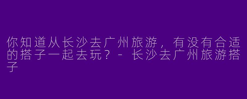 你知道从长沙去广州旅游,有没有合适的搭子一起去玩?